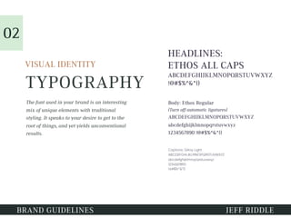 TYPOGRAPHY
HEADLINES:
ETHOS ALL CAPS
ABCDEFGHIJKLMNOPQRSTUVWXYZ
!@#$%^&*()
VISUAL IDENTITY
Body: Ethos Regular
(Turn off automatic ligatures)
ABCDEFGHIJKLMNOPQRSTUVWXYZ
abcdefghijklmnopqrstuvwxyz
1234567890 !@#$%^&*()
The font used in your brand is an interesting
mix of unique elements with traditional
styling. It speaks to your desire to get to the
root of things, and yet yields unconventional
results.
01
BRAND GUIDELINES JEFF RIDDLE
02
Captions: Gilroy Light
ABCDEFGHIJKLMNOPQRSTUVWXYZ
abcdefghijklmnopqrstuvwxyz
1234567890
!@#$%^&*()
 