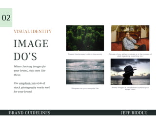 IMAGE
DO’S
VISUAL IDENTITY
BRAND GUIDELINES JEFF RIDDLE
Forests/landscapes/cabin in the woods Pictures of you, either in nature, or in the context of
work (speaking, coaching, etc.)
Glimpses into your ‘everyday’ life Artistic images of people that could be your
target client
When choosing images for
your brand, pick ones like
these.
The unsplash.com style of
stock photography works well
for your brand.
02
 