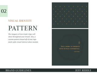 PATTERN
VISUAL IDENTITY
The imagery of tree trunk rings will
show throughout your brand. Also, a
custom pattern based off of your logo
mark adds visual interest when needed.
01
BRAND GUIDELINES JEFF RIDDLE
02
 