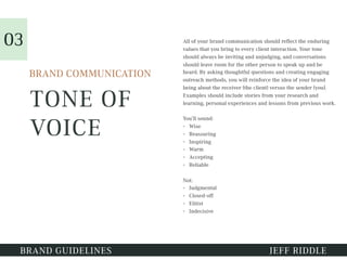 TONE OF
VOICE
BRAND GUIDELINES JEFF RIDDLE
BRAND COMMUNICATION
All of your brand communication should reflect the enduring
values that you bring to every client interaction. Your tone
should always be inviting and unjudging, and conversations
should leave room for the other person to speak up and be
heard. By asking thoughtful questions and creating engaging
outreach methods, you will reinforce the idea of your brand
being about the receiver (the client) versus the sender (you).
Examples should include stories from your research and
learning, personal experiences and lessons from previous work.
You’ll sound:
• Wise
• Reassuring
• Inspiring
• Warm
• Accepting
• Reliable
Not:
• Judgmental
• Closed-off
• Elitist
• Indecisive
03
 