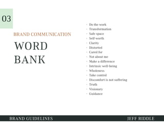 WORD
BANK
• Do the work
• Transformation
• Safe space
• Self-worth
• Clarity
• Distorted
• Cared for
• Not about me
• Make a difference
• Intrinsic well-being
• Wholeness
• Take control
• Discomfort is not suffering
• Truth
• Visionary
• Guidance
BRAND GUIDELINES JEFF RIDDLE
BRAND COMMUNICATION
03
 