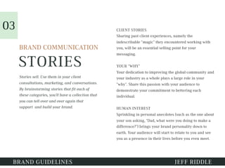 STORIES
CLIENT STORIES
Sharing past client experiences, namely the
indescribable “magic” they encountered working with
you, will be an essential selling point for your
messaging.
YOUR “WHY”
Your dedication to improving the global community and
your industry as a whole plays a large role in your
“why”. Share this passion with your audience to
demonstrate your commitment to bettering each
individual.
HUMAN INTEREST
Sprinkling in personal anecdotes (such as the one about
your son asking, "Dad, what were you doing to make a
difference?") brings your brand personality down to
earth. Your audience will start to relate to you and see
you as a presence in their lives before you even meet.
BRAND GUIDELINES JEFF RIDDLE
BRAND COMMUNICATION
Stories sell. Use them in your client
consultations, marketing, and conversations.
By brainstorming stories that fit each of
these categories, you’ll have a collection that
you can tell over and over again that
support and build your brand.
03
 