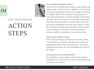 ACTION
STEPS
GET YOUR BRAND PHOTOS TAKEN
I’d love to see your photos taken outside, so the natural color
scheme melds with your brand. In addition to “normal” shots
of you in the environment, I’d love to see images of you that
are slightly ‘different.’ One example I’m imagining is one
with a plain background, you looking straight at the camera,
close up, with only half of your face showing. An image like
that could work powerfully as a website header. You could
also have the photographer do some more ‘abstract’ images
like your hands reading a book, a portion of your face when
you are talking, etc. The mystery and unconventional
framing would help communicate your brand message.
BRING YOUR WEBSITE TO LIFE
Work with your designer to incorporate the colors, brands,
voice, & ethos into a website. Aside from your content, I’m
imagining the content to be very minimalist - not a lot of
explaining what you do. Let your testimonials to do most of
the talking.
PUBLISH YOUR LONG FORM CONTENT
Start building an online audience around your writing in
preparation for your book release. (We’re all looking forward
to reading your wisdom!)
BRAND GUIDELINES JEFF RIDDLE
LIVE YOUR BRAND
04
 