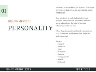PERSONALITY
PRIMARY PERSONALITY ARCHETYPE: MAGICIAN
SECONDARY PERSONALITY ARCHETYPE: SAGE,
CAREGIVER
Your mission is to guide individuals toward
personal transformation, and, in turn, help the
world acknowledge the value of intrinsic
wholeness, worth, and love.
When they encounter your brand, your audience
FEELS: cared for, enlightened, seen, respected,
understood, safe.
You are:
• Engaged
• Analytical
• Smart
• Passionate
• Knowing
• Compassionate
• Honest
• Dedicated
BRAND GUIDELINES JEFF RIDDLE
BRAND MESSAGE
01
 