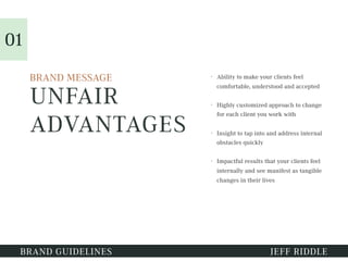 UNFAIR
ADVANTAGES
• Ability to make your clients feel
comfortable, understood and accepted
• Highly customized approach to change
for each client you work with
• Insight to tap into and address internal
obstacles quickly
• Impactful results that your clients feel
internally and see manifest as tangible
changes in their lives
BRAND GUIDELINES JEFF RIDDLE
01
BRAND MESSAGE
 