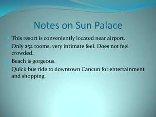 Notes on Sun Palace
 This resort is conveniently located near airport.
 Only 252 rooms, very intimate feel. Does not feel

crowded.
 Beach is gorgeous.
 Quick bus ride to downtown Cancun for entertainment
and shopping.

 