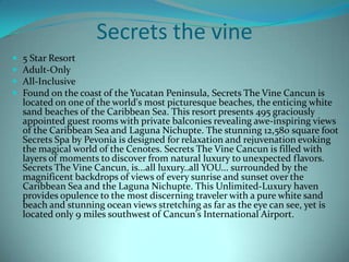 Secrets the vine





5 Star Resort
Adult-Only
All-Inclusive
Found on the coast of the Yucatan Peninsula, Secrets The Vine Cancun is
located on one of the world's most picturesque beaches, the enticing white
sand beaches of the Caribbean Sea. This resort presents 495 graciously
appointed guest rooms with private balconies revealing awe-inspiring views
of the Caribbean Sea and Laguna Nichupte. The stunning 12,580 square foot
Secrets Spa by Pevonia is designed for relaxation and rejuvenation evoking
the magical world of the Cenotes. Secrets The Vine Cancun is filled with
layers of moments to discover from natural luxury to unexpected flavors.
Secrets The Vine Cancun, is...all luxury..all YOU... surrounded by the
magnificent backdrops of views of every sunrise and sunset over the
Caribbean Sea and the Laguna Nichupte. This Unlimited-Luxury haven
provides opulence to the most discerning traveler with a pure white sand
beach and stunning ocean views stretching as far as the eye can see, yet is
located only 9 miles southwest of Cancun's International Airport.

 
