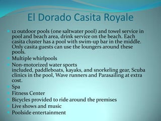 El Dorado Casita Royale
 12 outdoor pools (one saltwater pool) and towel service in










pool and beach area, drink service on the beach. Each
casita cluster has a pool with swim-up bar in the middle.
Only casita guests can use the loungers around these
pools.
Multiple whirlpools
Non-motorized water sports
included, paddleboats, kayaks, and snorkeling gear, Scuba
clinics in the pool, Wave runners and Parasailing at extra
cost.
Spa
Fitness Center
Bicycles provided to ride around the premises
Live shows and music
Poolside entertainment

 