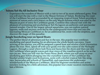  Tulum/Xel-Ha All Inclusive Tour
 Experience the wonders of Mexico with a visit to two of its most celebrated gems. First
you will start the day with a visit to the Mayan fortress of Tulum. Bordering the coast
of the Caribbean Sea and surrounded by an imposing tropical forest Tulum provides a
mixture of nature and a rich history as the only Mayan fortress which was used by the
Mayans as port of entry for Caribbean goods. Combine this cultural visit with the
pleasure of swimming and snorkeling at Xel-Ha lagoon-an authentic and spectacular
natural wonder. One of the largest natural aquariums, you can explore natural
lagoons, wells and ancient caves fed by the underground rivers that end into the
fascinating Mexican Caribbean or, for an additional fee, swim with the dolphins, and
discover the magic of this paradise.
 Jungle Snorkeling tour on Speed Boats
 The perfect blend of adventure and fun in the sun, this popular tour combines
snorkeling and speed boating for an afternoon the whole family can enjoy. Upon
arriving at the marina, you will be assigned a speed boat and receive a brief orientation
about the tour. Next, speed off with your guide over the calm waters of the Nichupté
Lagoon, through a canal where lush flora and fauna line the shore and then out into
the Caribbean where gentle waves and clear views of the coastline stretch as far as the
eye can see. Next you will visit the Punta Nizuc Reefs, where you will strap on your
snorkeling gear before plunging into the crystalline waters of the Caribbean Sea.
Snorkel amidst bright coral formations, swim with colorful tropical fish like sting
rays, barracudas and schools of Damselfish, and experience the underwater
wonderlands of the Mexican Caribbean. Ideal for beginner snorkelers and active
travelers looking for a little adventure, this popular tour create vacation memories to
last a lifetime.

 