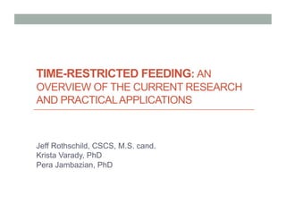 TIME-RESTRICTED FEEDING: AN
OVERVIEW OF THE CURRENT RESEARCH
AND PRACTICALAPPLICATIONS
Jeff Rothschild, CSCS, M.S. cand.
Krista Varady, PhD
Pera Jambazian, PhD
 