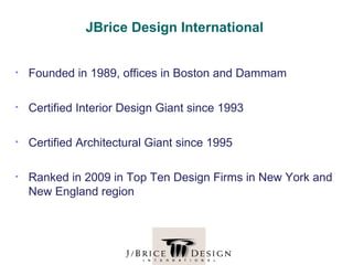 JBrice Design International


•   Founded in 1989, offices in Boston and Dammam

•   Certified Interior Design Giant since 1993

•   Certified Architectural Giant since 1995

•   Ranked in 2009 in Top Ten Design Firms in New York and
    New England region
 