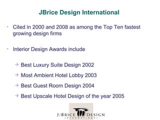 JBrice Design International

•   Cited in 2000 and 2008 as among the Top Ten fastest
    growing design firms

•   Interior Design Awards include

       Best Luxury Suite Design 2002
       Most Ambient Hotel Lobby 2003
       Best Guest Room Design 2004
       Best Upscale Hotel Design of the year 2005
 