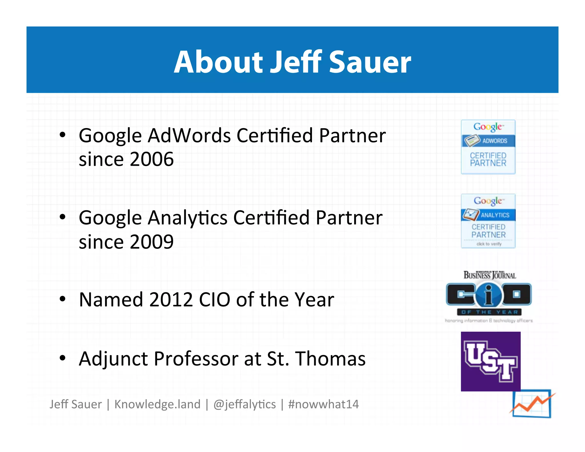 Jeﬀ	
  Sauer	
  |	
  Knowledge.land	
  |	
  @jeﬀaly5cs	
  |	
  #nowwhat14	
  	
  
About Jeﬀ Sauer
•  Google	
  AdWords	
  Cer5ﬁed	
  Partner	
  
since	
  2006	
  
•  Google	
  Analy5cs	
  Cer5ﬁed	
  Partner	
  
since	
  2009	
  
•  Named	
  2012	
  CIO	
  of	
  the	
  Year	
  
•  Adjunct	
  Professor	
  at	
  St.	
  Thomas	
  
 