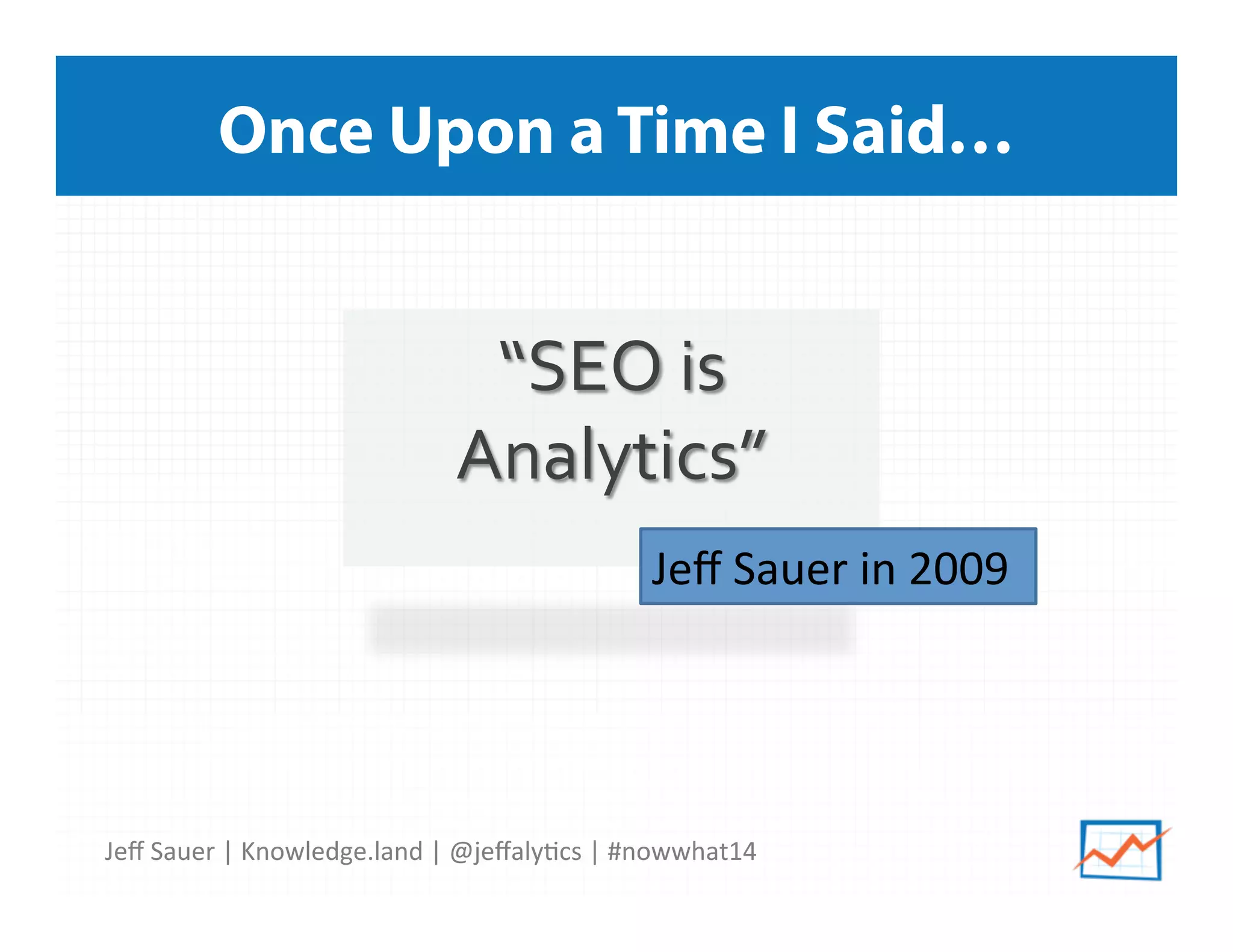 Jeﬀ	
  Sauer	
  |	
  Knowledge.land	
  |	
  @jeﬀaly5cs	
  |	
  #nowwhat14	
  	
  
Once Upon a Time I Said…
“SEO	
  is	
  
Analytics”	
  
	
   Jeﬀ	
  Sauer	
  in	
  2009
	
  	
  
 