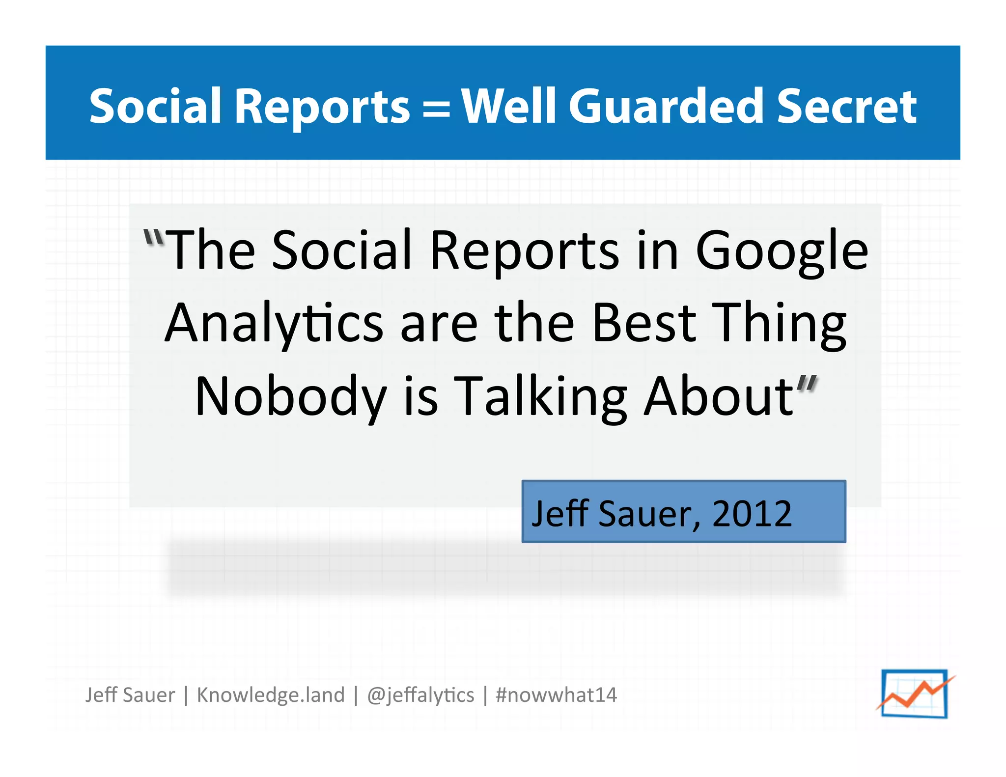 Jeﬀ	
  Sauer	
  |	
  Knowledge.land	
  |	
  @jeﬀaly5cs	
  |	
  #nowwhat14	
  	
  
Social Reports = Well Guarded Secret
“The	
  Social	
  Reports	
  in	
  Google	
  
Analy5cs	
  are	
  the	
  Best	
  Thing	
  
Nobody	
  is	
  Talking	
  About”	
  
	
   Jeﬀ	
  Sauer,	
  2012	
  	
  
 