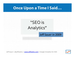 Once Upon a Time I Said…

“SEO	
  is	
  
Analytics”	
  
	
   Jeﬀ	
  Sauer	
  in	
  2009
	
  	
  

Jeﬀ	
  Sauer	
  |	
  @jeﬀaly>cs	
  |	
  www.jeﬀaly>cs.com	
  |	
  Google	
  Analy>cs	
  for	
  SEO	
  

 