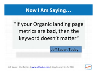 Now I Am Saying…

“If	
  your	
  Organic	
  landing	
  page	
  
metrics	
  are	
  bad,	
  then	
  the	
  
keyword	
  doesn’t	
  maeer”	
  
	
   Jeﬀ	
  Sauer,	
  Today
	
  	
  

Jeﬀ	
  Sauer	
  |	
  @jeﬀaly>cs	
  |	
  www.jeﬀaly>cs.com	
  |	
  Google	
  Analy>cs	
  for	
  SEO	
  

 