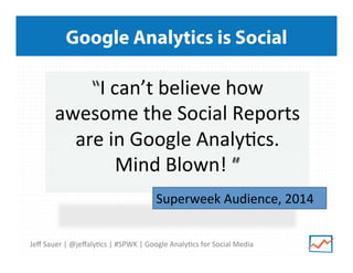 Google Analytics is Social

“I	
  can’t	
  believe	
  how	
  
awesome	
  the	
  Social	
  Reports	
  
are	
  in	
  Google	
  Analy>cs.	
  	
  	
  
Mind	
  Blown!	
  ”	
  
	
  
Superweek	
  Audience,	
  2014	
  	
  
	
  
Jeﬀ	
  Sauer	
  |	
  @jeﬀaly>cs	
  |	
  #SPWK	
  |	
  Google	
  Analy>cs	
  for	
  Social	
  Media	
  

 