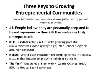 Three Keys to Growing
Entrepreneurial Communities
• From the Global Entrepreneurship Monitor (GEM, over 10 years of
study;~80 countries)
• #1. People believe they are personally prepared to
be entrepreneurs – they SEE themselves as truly
entrepreneurial.
• IDAHO's Status? K-12 & CC's with growing potential
(universities has loooong way to go). Non-school programs
also high potential
• NEEDS: World-class education broad/deep across the state &
citizens that focuses on growing mindset not skills
• The “ask”: Get started! Start with K-12 and CC's (eg, IDLA,
IEN, Ice House, Lean Launchpad
 