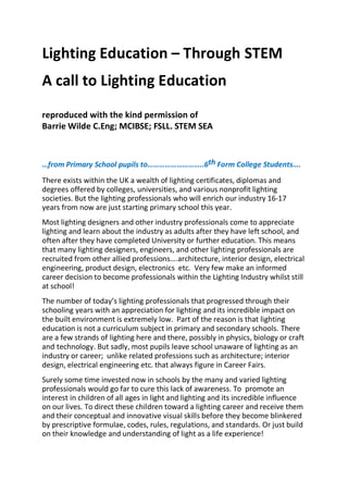 Lighting Education – Through STEM
A call to Lighting Education
reproduced with the kind permission of
Barrie Wilde C.Eng; MCIBSE; FSLL. STEM SEA
…from Primary School pupils to………………………..6th Form College Students….
There exists within the UK a wealth of lighting certificates, diplomas and
degrees offered by colleges, universities, and various nonprofit lighting
societies. But the lighting professionals who will enrich our industry 16‐17
years from now are just starting primary school this year.
Most lighting designers and other industry professionals come to appreciate
lighting and learn about the industry as adults after they have left school, and
often after they have completed University or further education. This means
that many lighting designers, engineers, and other lighting professionals are
recruited from other allied professions….architecture, interior design, electrical
engineering, product design, electronics etc. Very few make an informed
career decision to become professionals within the Lighting Industry whilst still
at school!
The number of today’s lighting professionals that progressed through their
schooling years with an appreciation for lighting and its incredible impact on
the built environment is extremely low. Part of the reason is that lighting
education is not a curriculum subject in primary and secondary schools. There
are a few strands of lighting here and there, possibly in physics, biology or craft
and technology. But sadly, most pupils leave school unaware of lighting as an
industry or career; unlike related professions such as architecture; interior
design, electrical engineering etc. that always figure in Career Fairs.
Surely some time invested now in schools by the many and varied lighting
professionals would go far to cure this lack of awareness. To promote an
interest in children of all ages in light and lighting and its incredible influence
on our lives. To direct these children toward a lighting career and receive them
and their conceptual and innovative visual skills before they become blinkered
by prescriptive formulae, codes, rules, regulations, and standards. Or just build
on their knowledge and understanding of light as a life experience!
 