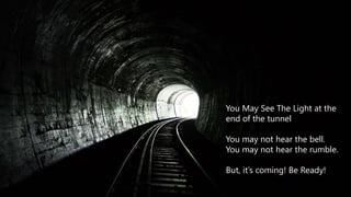 You May See the Light
You May See The Light at the
end of the tunnel
You may not hear the bell.
You may not hear the rumble.
But, it’s coming! Be Ready!
 