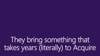 They bring something that
takes years (literally) to Acquire
 