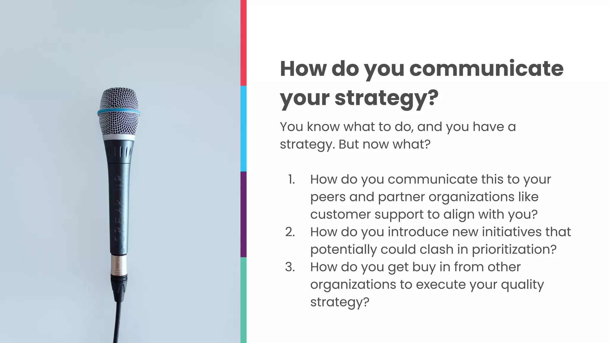 You know what to do, and you have a
strategy. But now what?
1. How do you communicate this to your
peers and partner organizations like
customer support to align with you?
2. How do you introduce new initiatives that
potentially could clash in prioritization?
3. How do you get buy in from other
organizations to execute your quality
strategy?
How do you communicate
your strategy?
 