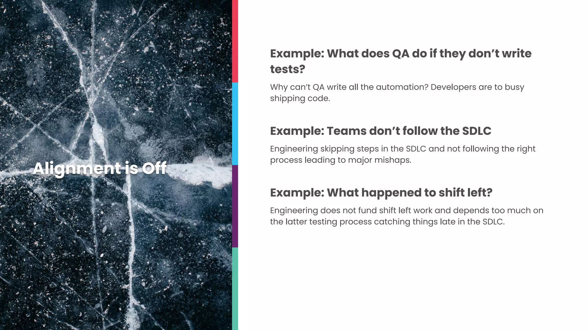Example: What does QA do if they don’t write
tests?
Why can’t QA write all the automation? Developers are to busy
shipping code.
Example: Teams don’t follow the SDLC
Engineering skipping steps in the SDLC and not following the right
process leading to major mishaps.
Example: What happened to shift left?
Engineering does not fund shift left work and depends too much on
the latter testing process catching things late in the SDLC.
Alignment is Off
 