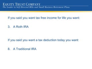 If you said you want tax free income for life you want: A Roth IRA If you said you want a tax deduction today you want: A Traditional IRA 