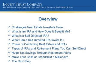 Overview Challenges Real Estate Investors Have What is an IRA and How Does It Benefit Me? What is a Self-Directed IRA? What Can a Self Directed IRA Invest In? Power of Combining Real Estate and IRAs Types of IRAs and Retirement Plans You Can Self-Direct Huge Tax Savings Through Retirement Plans Make Your Child or Grandchild a Millionaire The Next Step 