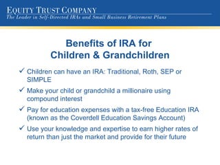 Benefits of IRA for  Children & Grandchildren Children can have an IRA: Traditional, Roth, SEP or SIMPLE Make your child or grandchild a millionaire using compound interest Pay for education expenses with a tax-free Education IRA (known as the Coverdell Education Savings Account) Use your knowledge and expertise to earn higher rates of return than just the market and provide for their future 