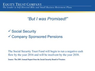 “ But I was Promised!” Social Security Company Sponsored Pensions The Social Security Trust Fund will begin to run a negative cash flow by the year 2016 and will be insolvent by the year 2038. Source: The 2001 Annual Report from the Social Security Board of Trustees 