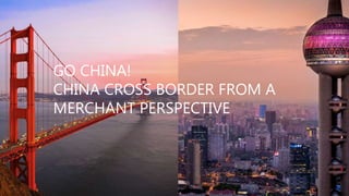 GO CHINA!
CHINA CROSS BORDER FROM A
MERCHANT PERSPECTIVE
 