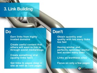 3. Link Building




Do                               Don’t
   Earn links from highly
   trusted domains
                            =     =Obtain quantity over links
                                   quality with too many
                                    too fast
   Create useful content that
   others will want to link to      Having similar and
   through social media/blogs       perfectly optimized anchor
                                    text across many links
   Create something viral
   (quality links fast!)            Links on worthless sites

   Get links to pages deep in       Focus on only a few pages
   site as well as core pages
 