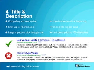 4. Title &
Description
➜ Compelling and descriptive           ➜ Important keywords at beginning

➜ Limit tag to 70 characters           ➜ Unique title tag per page

➜ Large impact on click through rate   ➜ Limit description to 150 characters




 ➜ Use convincing call to action
 