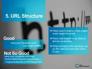 5. URL Structure

                                  ➜ Helps search engines index pages
                                    under target keywords

Good                              ➜ Place main keywords as close to
                                    domain as possible
    www.your travelsite.com/
               Las-Vegas-Hotels   ➜ When changing URL structure, set
                                    up 301 redirects from prior URLs
                                    to new
Not So Good
www.your travelsite.com/App/
PerformMDLPDealsContent?deal_i
=vegasvacation&cnt=PKH&type=em
 