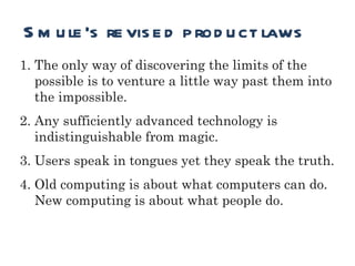 Runtime Smule’s revised product laws The only way of discovering the limits of the possible is to venture a little way past them into the impossible.  Any sufficiently advanced technology is indistinguishable from magic. Users speak in tongues yet they speak the truth. Old computing is about what computers can do.  New computing is about what people do. 