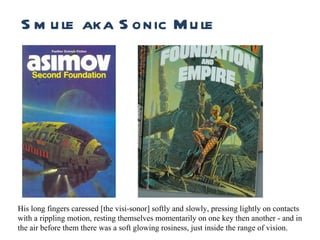 Runtime Smule aka Sonic Mule His long fingers caressed [the visi-sonor] softly and slowly, pressing lightly on contacts with a rippling motion, resting themselves momentarily on one key then another - and in the air before them there was a soft glowing rosiness, just inside the range of vision. 
