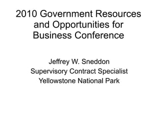 2010 Government Resources and Opportunities for Business Conference Jeffrey W. Sneddon Supervisory Contract Specialist Yellowstone National Park 