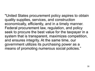 "United States procurement policy aspires to obtain quality supplies, services, and construction economically, efficiently, and in a timely manner. Federal procurement law, regulation, and policy seek to procure the best value for the taxpayer in a system that is transparent, maximizes competition, and ensures integrity. At the same time, our government utilizes its purchasing power as a means of promoting numerous social policies.” 