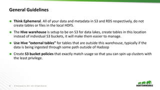 22 © Hortonworks Inc. 2011 – 2017. All Rights Reserved
General Guidelines
 Think Ephemeral. All of your data and metadata in S3 and RDS respectively, do not
create tables or files in the local HDFS.
 The Hive warehouse is setup to be on S3 for data lakes, create tables in this location
instead of individual S3 buckets, it will make them easier to manage.
 Use Hive “external tables” for tables that are outside this warehouse, typically if the
data is being ingested through some path outside of Hadoop
 Create S3 bucket policies that exactly match usage so that you can spin up clusters with
the least privilege.
 