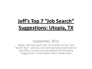 Jeff’s Top 7 “Job Search” Suggestions: Utopia, TX September, 2011 (Note: Jeff had spent over 12 months on the “Job Search Tour” and was not winning many interviews or job offers, he learned and applied the following “Suggestions” and landed a job 3 weeks later. 