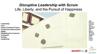 @ 
Disruptive Leadership with Scrum 
Life, Liberty, and the Pursuit of Happiness 
Leadership Lean Cross Functional Teams Continuous Improvement Agility Delighting the Customer Innovation Scaling Leadership 
EMC Ericsson Workday Cisco Salesforce Walmart Visa Macy’s Stubhub Symantec Adobe Intuit Twitter Paypal  