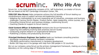 @ 
Who We Are 
Scrum Inc. is the Agile leadership company of Dr. Jeff Sutherland, co-creator of Scrum. We are based at the MIT Cambridge Innovation Center, MA. 
Chief Content Officer JJ Sutherland maintains the Scrum framework by: 
•Capturing and codifying evolving best practices (Scrum Guide) 
•Conducting original research on organizational behavior 
•Publishing (3 books) and productizing ScrumLab 
COO/CST Alex Brown helps companies achieve the full benefits of Scrum leading our comprehensive suite of support services and leadership training: 
•Adapting the methodology to an ever-expanding set of industries, processes and business challenges Training (Scrum Master, Product Owner, Agile Leadership, online courses, etc.) 
•Consulting (linking Scrum and business strategy, customizing Scrum) 
•Coaching (hands-on support to Scrum teams) 
Find out more at www.scruminc.com. 
We run our company using Scrum as the primary management framework, making us a living laboratory on the cutting edge of “Enterprise Scrum” 
Principal Hardware Engineer Joe Justice leads our hardware consulting practice: 
•Worldwide consulting at leading hardware companies 
•700-800% performance improvement in hardware development 
•Builds 100 mpg cars in his garage with help from 500 people in 32 countries  