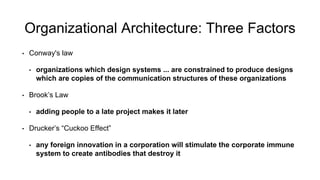 Organizational Architecture: Three Factors 
•Conway's law 
•organizations which design systems ... are constrained to produce designs which are copies of the communication structures of these organizations 
•Brook’s Law 
•adding people to a late project makes it later 
•Drucker’s “Cuckoo Effect” 
•any foreign innovation in a corporation will stimulate the corporate immune system to create antibodies that destroy it  
