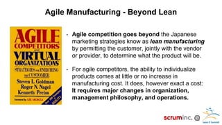 @ 
Agile Manufacturing - Beyond Lean 
•Agile competition goes beyond the Japanese marketing strategies know as lean manufacturing by permitting the customer, jointly with the vendor or provider, to determine what the product will be. 
•For agile competitors, the ability to individualize products comes at little or no increase in manufacturing cost. It does, however exact a cost: It requires major changes in organization, management philosophy, and operations.  