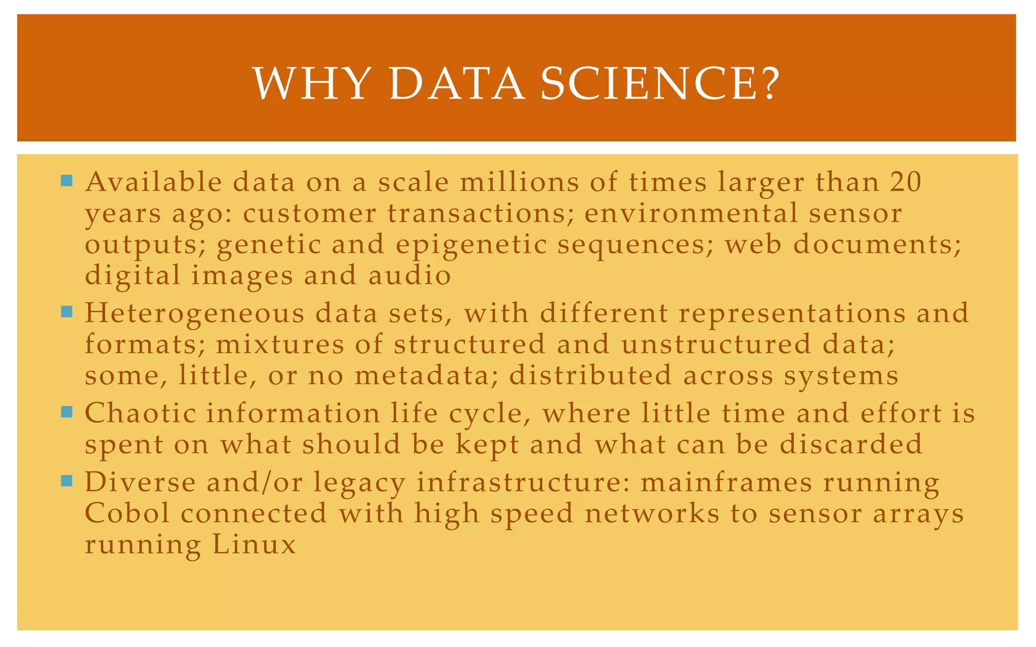WHY DATA SCIENCE?

 Available data on a scale millions of times larger than 20
  years ago: customer transactions; environmental sensor
  outputs; genetic and epigenetic sequences; web documents;
  digital images and audio
 Heterogeneous data sets, with different representations and
  formats; mixtures of structured and unstructured data;
  some, little, or no metadata; distributed across systems
 Chaotic information life cycle, where little time and effort is
  spent on what should be kept and what can be discarded
 Diverse and/or legacy infrastructure: mainframes running
  Cobol connected with high speed networks to sensor arrays
  running Linux
 
