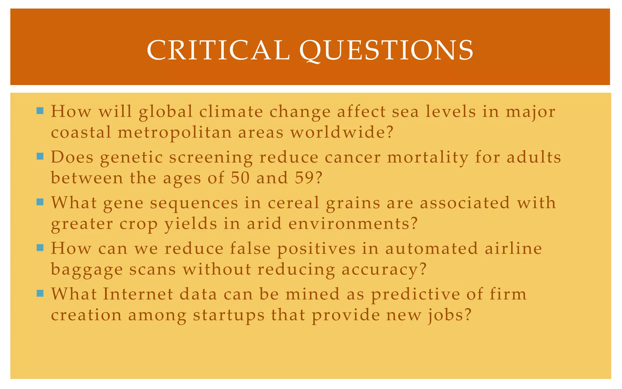 CRITICAL QUESTIONS

 How will global climate change affect sea levels in major
  coastal metropolitan areas worldwide?
 Does genetic screening reduce cancer mortality for adults
  between the ages of 50 and 59?
 What gene sequences in cereal grains are associated with
  greater crop yields in arid environments?
 How can we reduce false positives in automated airline
  baggage scans without reducing accuracy?
 What Internet data can be mined as predictive of firm
  creation among startups that provide new jobs?
 