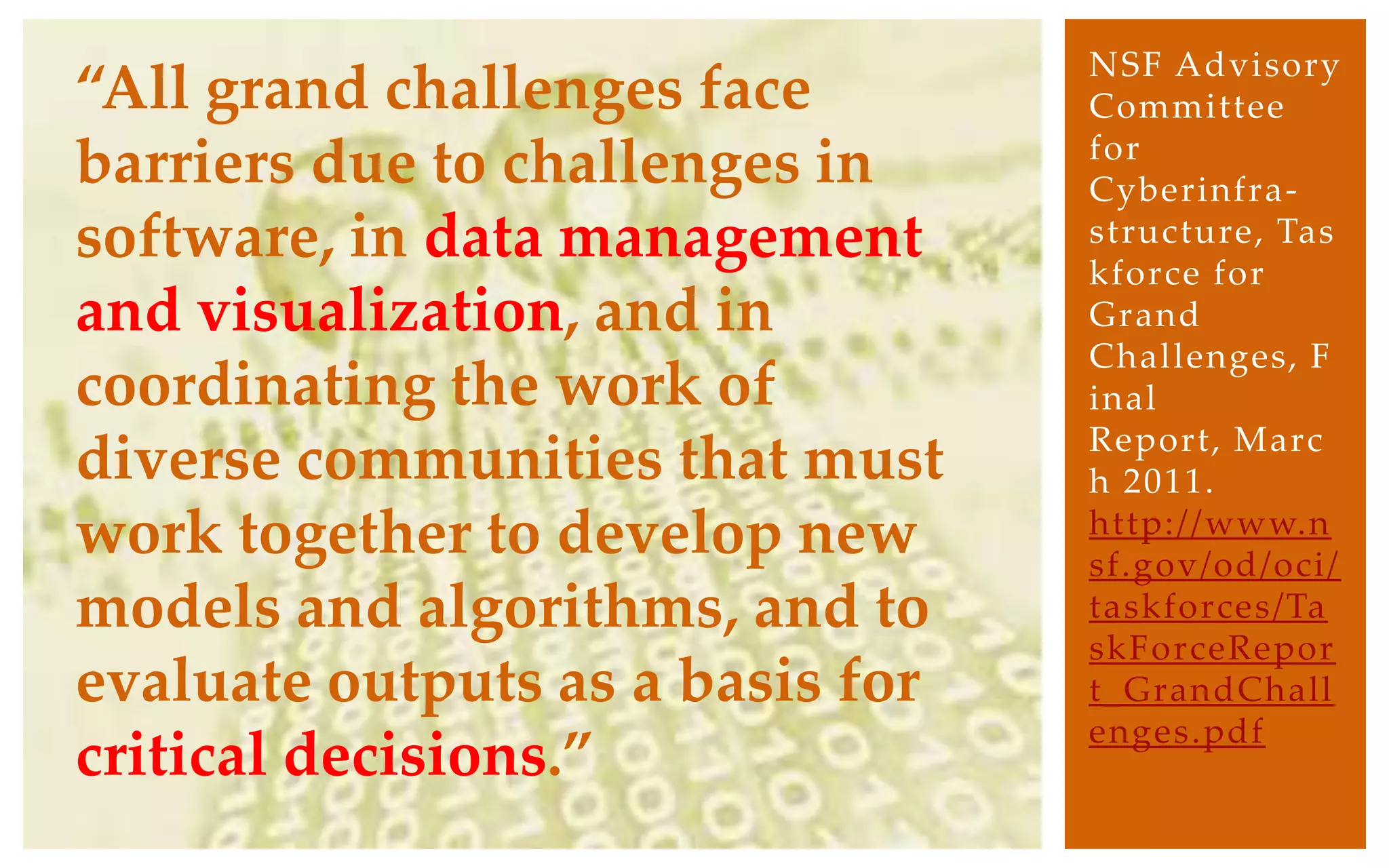 NSF Advisory
“All grand challenges face        Committee
                                  for
barriers due to challenges in     Cyberinfra-
software, in data management      structure, Tas
                                  kforce for
and visualization, and in         Grand
                                  Challenges, F
coordinating the work of          inal
                                  Report, Marc
diverse communities that must     h 2011.
work together to develop new      http://www.n
                                  sf.gov/od/oci/
models and algorithms, and to     taskforces/Ta
                                  skForceRepor
evaluate outputs as a basis for   t_GrandChall
                                  enges.pdf
critical decisions.”
 