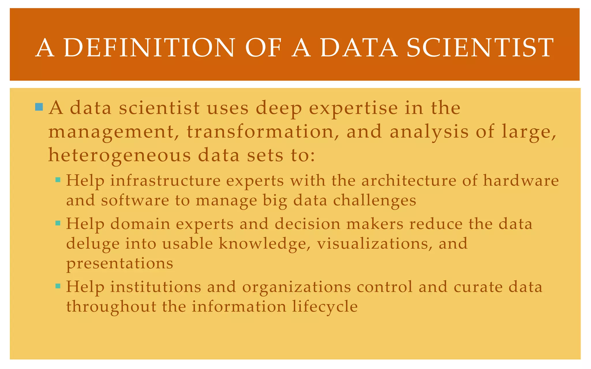 A DEFINITION OF A DATA SCIENTIST

 A data scientist uses deep expertise in the
  management, transformation, and analysis of large,
  heterogeneous data sets to:
   Help infrastructure experts with the architecture of hardware
    and software to manage big data challenges
   Help domain experts and decision makers reduce the data
    deluge into usable knowledge, visualizations, and
    presentations
   Help institutions and organizations control and curate data
    throughout the information lifecycle
 
